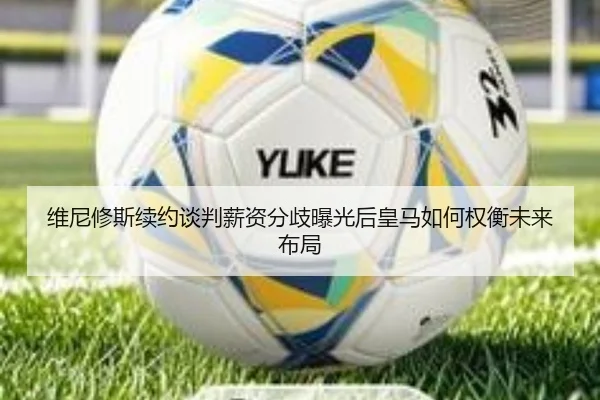 维尼修斯续约谈判薪资分歧曝光后皇马如何权衡未来布局