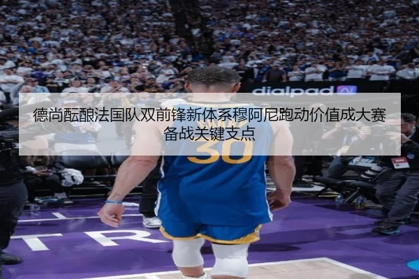德尚酝酿法国队双前锋新体系穆阿尼跑动价值成大赛备战关键支点
